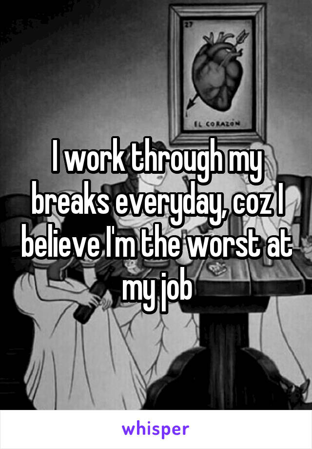 I work through my breaks everyday, coz I believe I'm the worst at my job