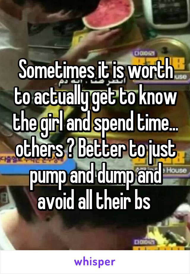 Sometimes it is worth to actually get to know the girl and spend time... others ? Better to just pump and dump and avoid all their bs 