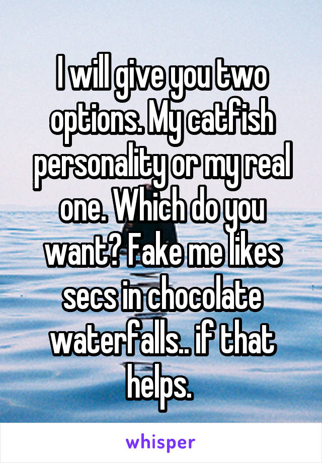 I will give you two options. My catfish personality or my real one. Which do you want? Fake me likes secs in chocolate waterfalls.. if that helps. 