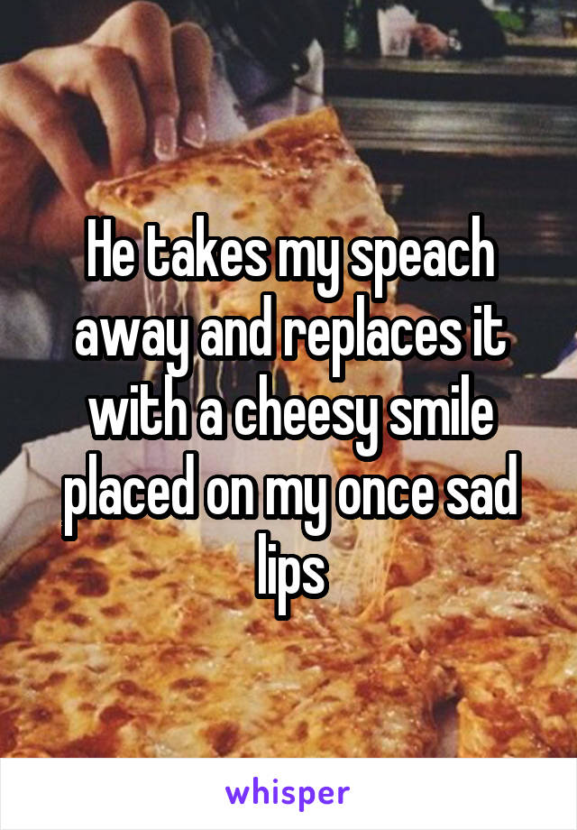 He takes my speach away and replaces it with a cheesy smile placed on my once sad lips