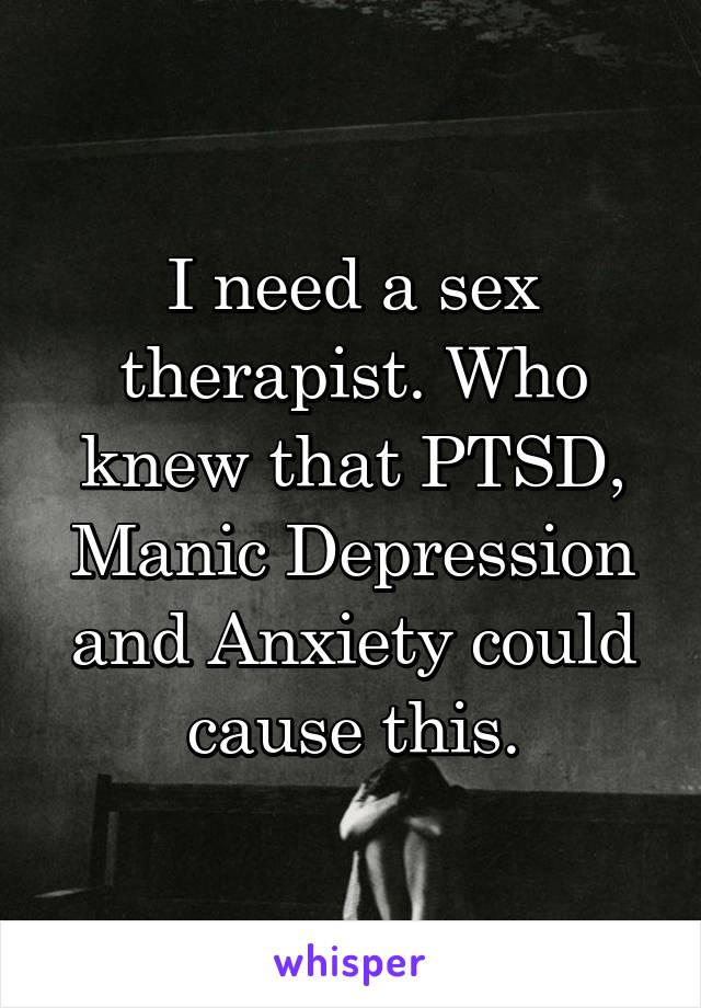 I need a sex therapist. Who knew that PTSD, Manic Depression and Anxiety could cause this.