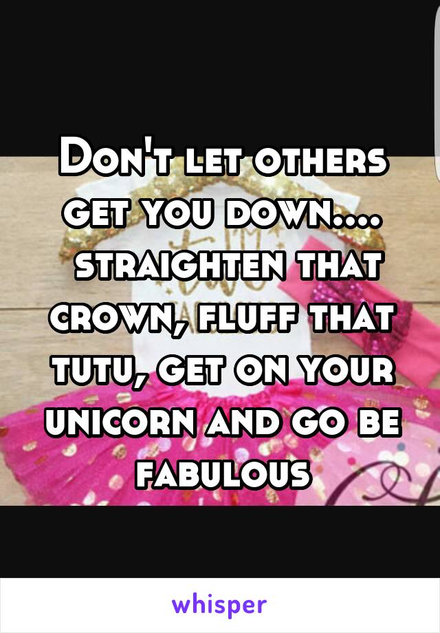 Don't let others get you down....
 straighten that crown, fluff that tutu, get on your unicorn and go be fabulous