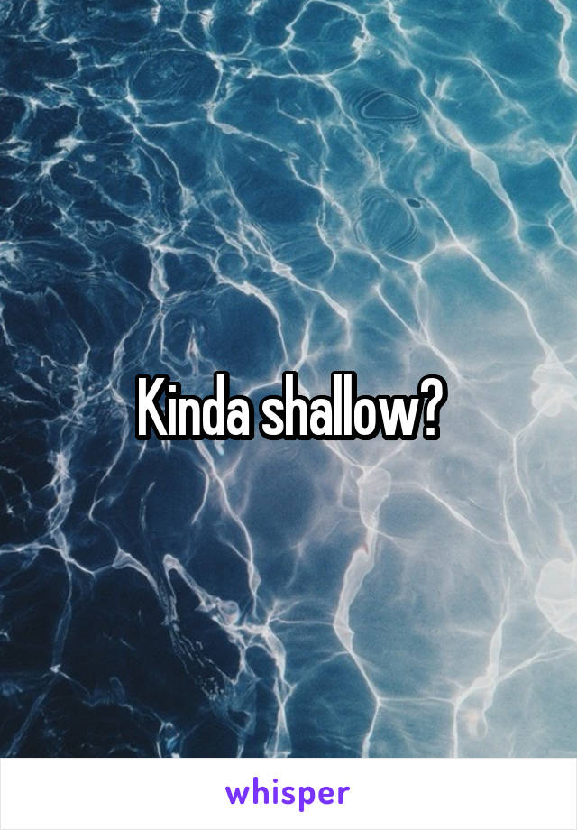Kinda shallow?