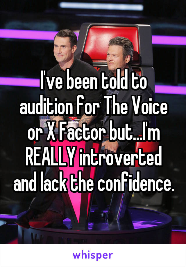 I've been told to audition for The Voice or X Factor but...I'm REALLY introverted and lack the confidence.