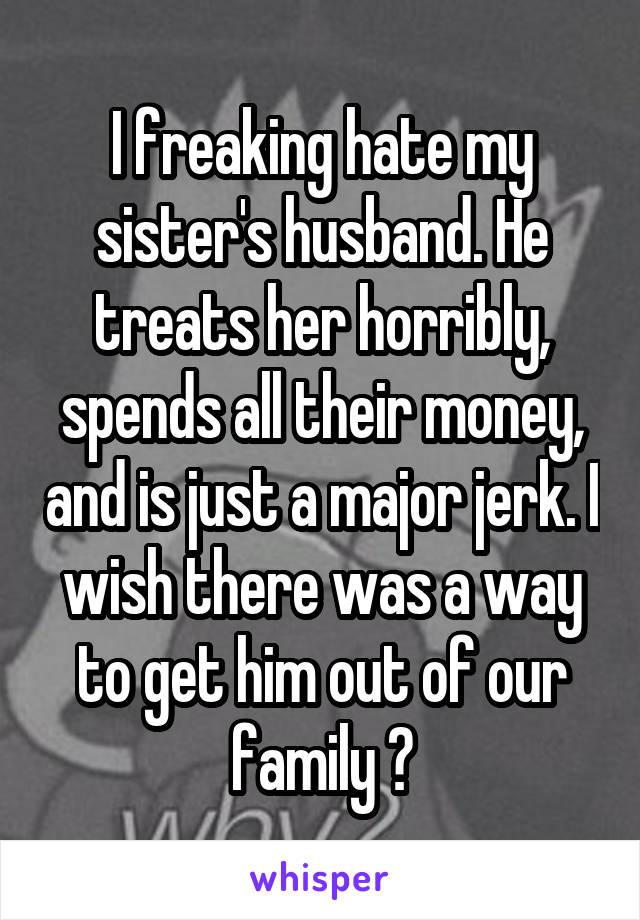I freaking hate my sister's husband. He treats her horribly, spends all their money, and is just a major jerk. I wish there was a way to get him out of our family 😣