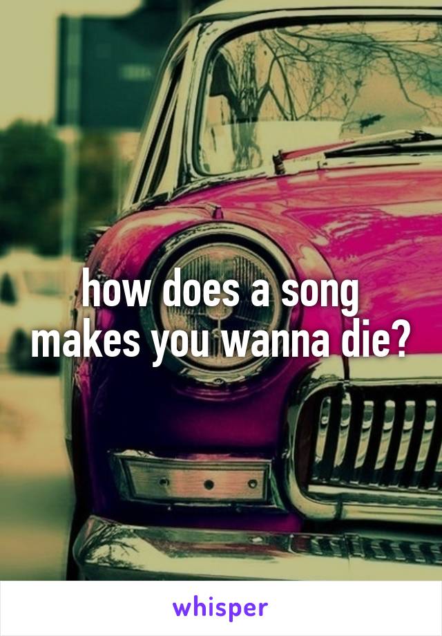 how does a song makes you wanna die?