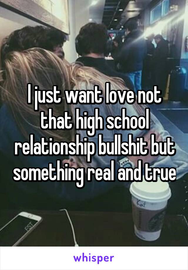 I just want love not that high school relationship bullshit but something real and true