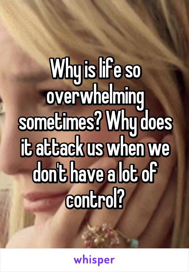 Why is life so overwhelming sometimes? Why does it attack us when we don't have a lot of control?