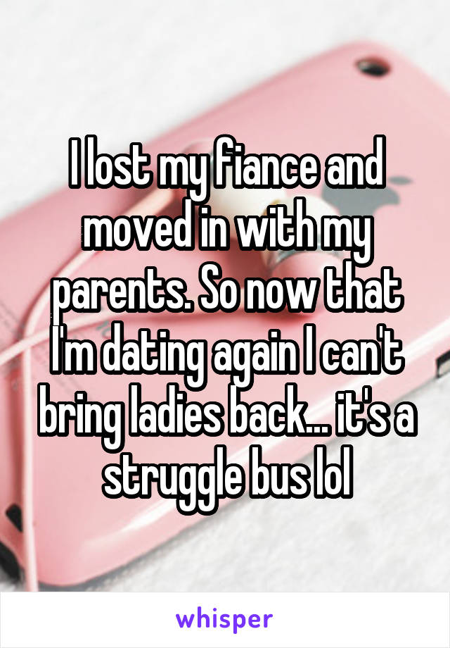 I lost my fiance and moved in with my parents. So now that I'm dating again I can't bring ladies back... it's a struggle bus lol