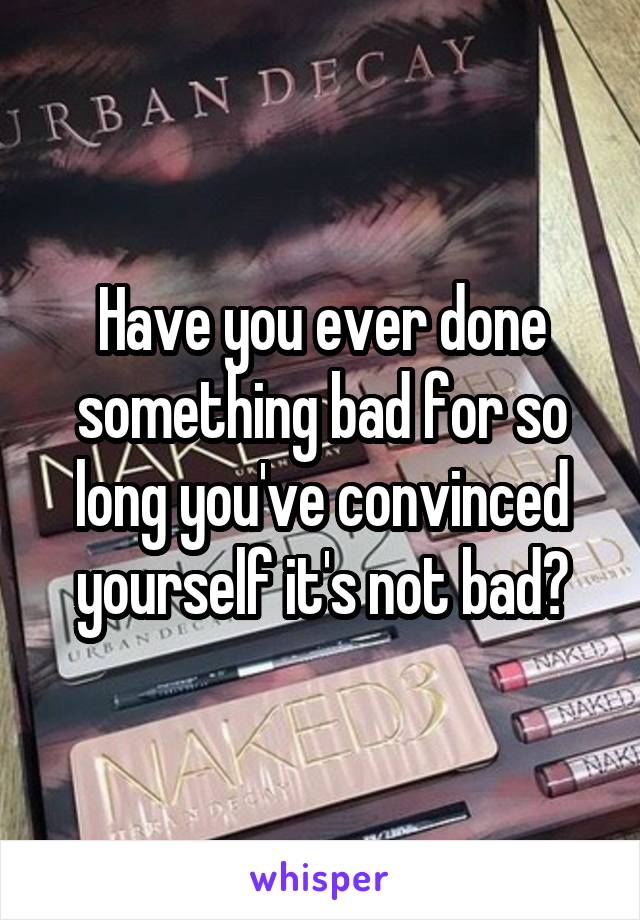 Have you ever done something bad for so long you've convinced yourself it's not bad?