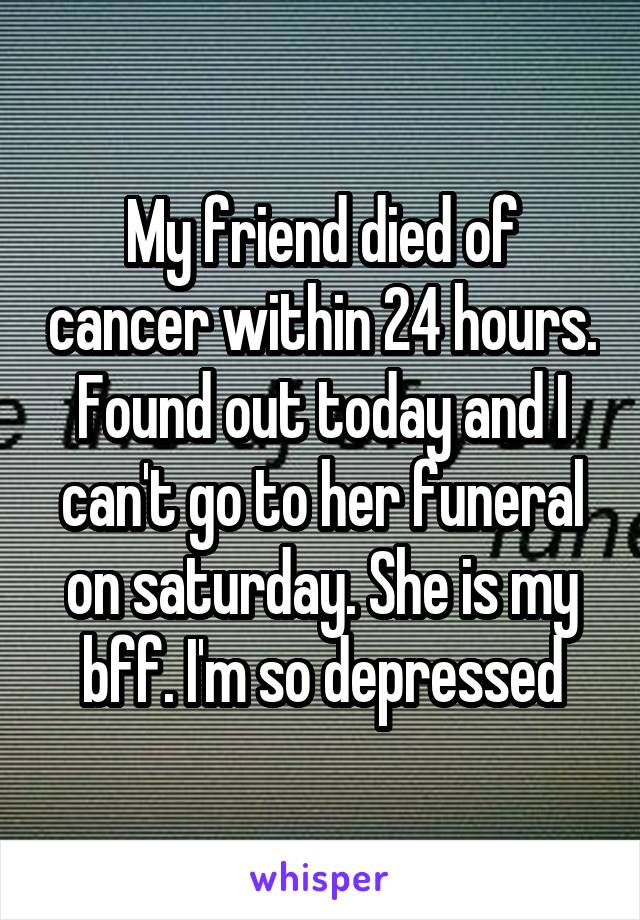 My friend died of cancer within 24 hours. Found out today and I can't go to her funeral on saturday. She is my bff. I'm so depressed