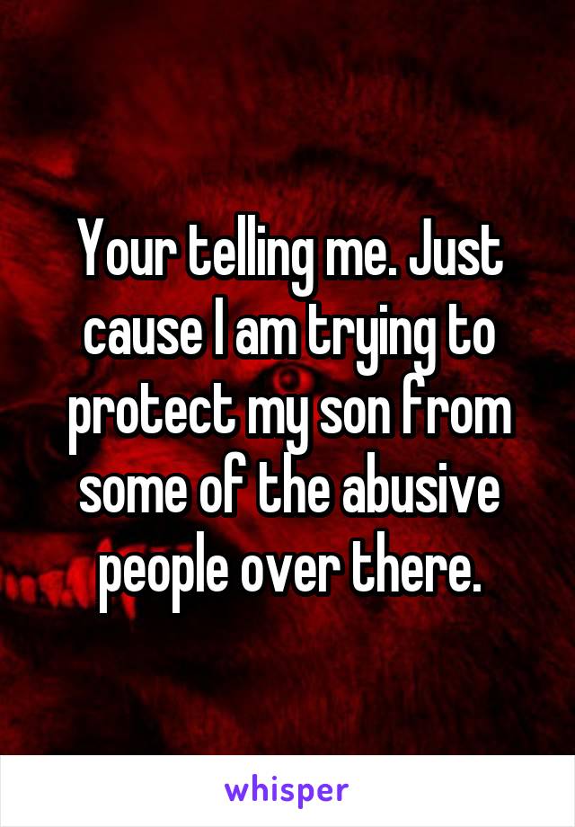 Your telling me. Just cause I am trying to protect my son from some of the abusive people over there.