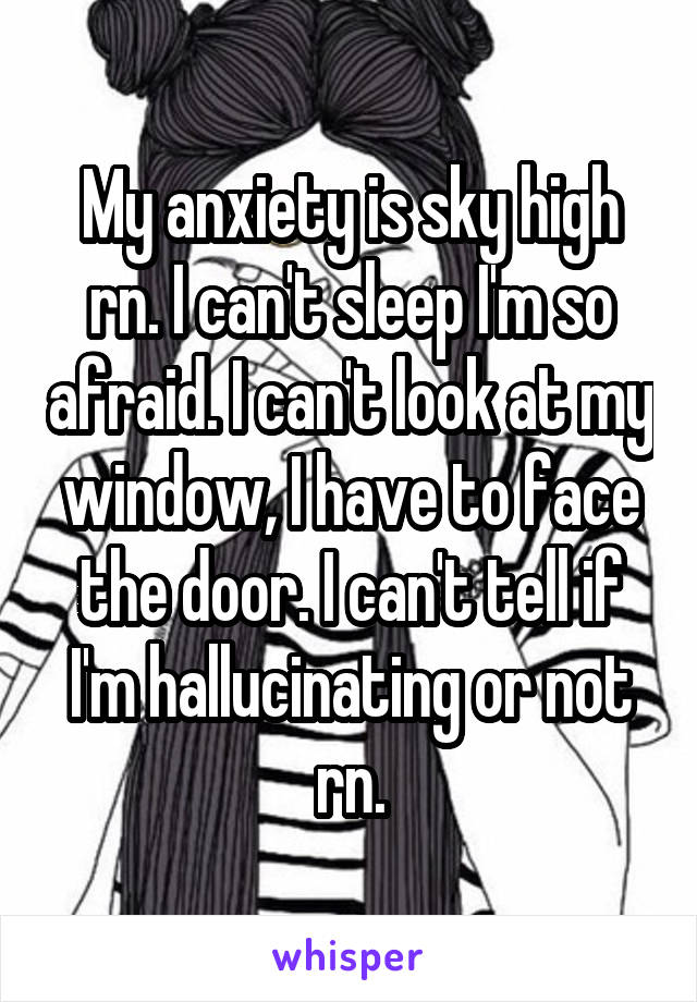 My anxiety is sky high rn. I can't sleep I'm so afraid. I can't look at my window, I have to face the door. I can't tell if I'm hallucinating or not rn.
