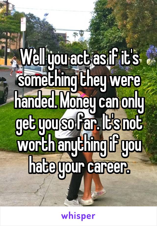 Well you act as if it's something they were handed. Money can only get you so far. It's not worth anything if you hate your career.