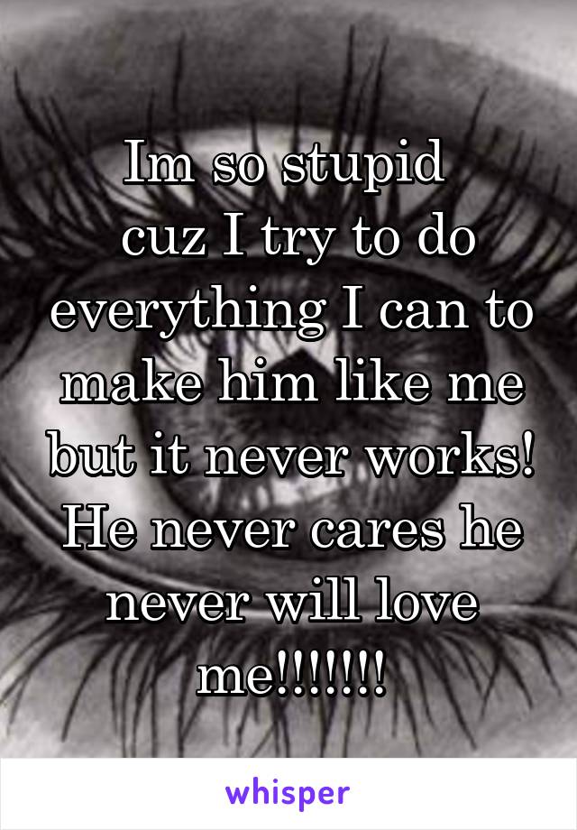 Im so stupid 
 cuz I try to do everything I can to make him like me but it never works! He never cares he never will love me!!!!!!!