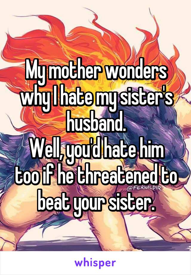 My mother wonders why I hate my sister's husband.
Well, you'd hate him too if he threatened to beat your sister.