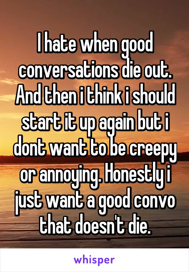 I hate when good conversations die out. And then i think i should start it up again but i dont want to be creepy or annoying. Honestly i just want a good convo that doesn't die.