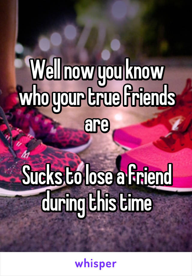 Well now you know who your true friends are

Sucks to lose a friend during this time