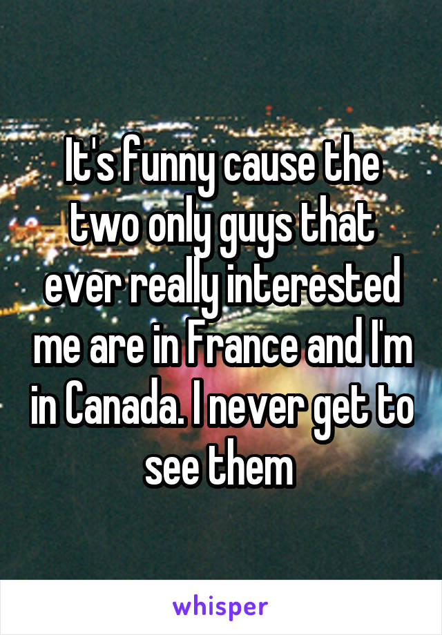 It's funny cause the two only guys that ever really interested me are in France and I'm in Canada. I never get to see them 