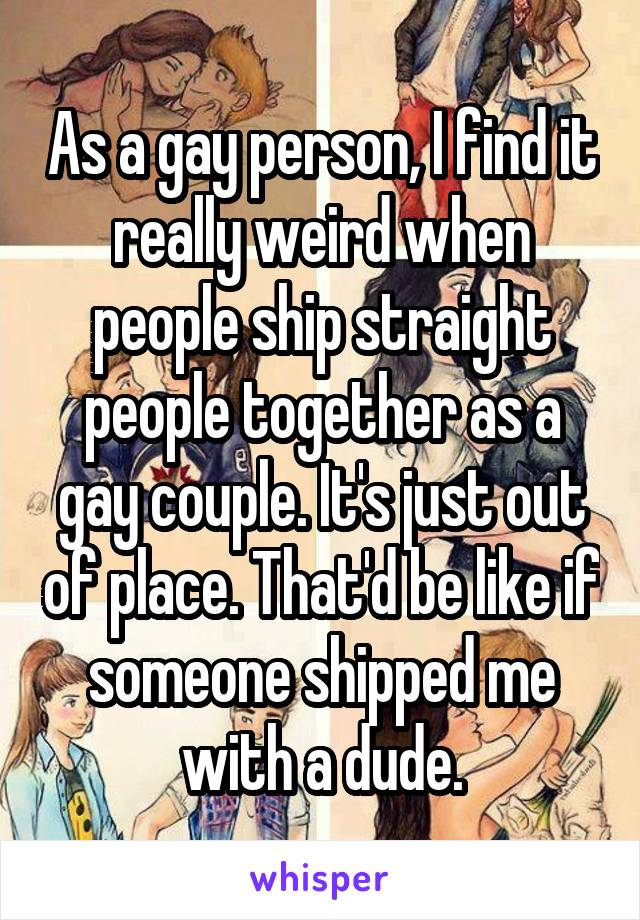 As a gay person, I find it really weird when people ship straight people together as a gay couple. It's just out of place. That'd be like if someone shipped me with a dude.