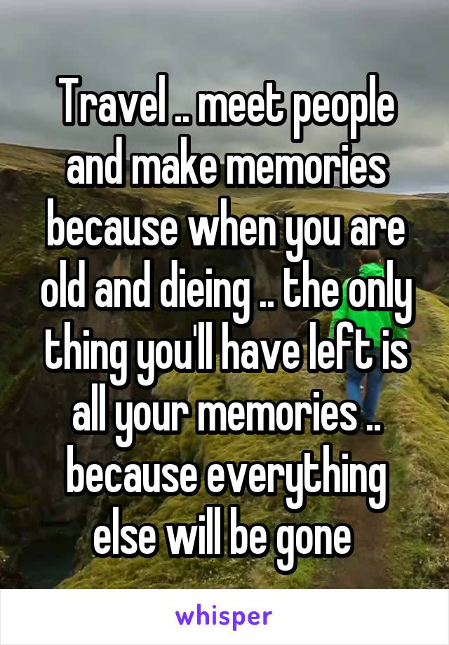 Travel .. meet people and make memories because when you are old and dieing .. the only thing you'll have left is all your memories .. because everything else will be gone 