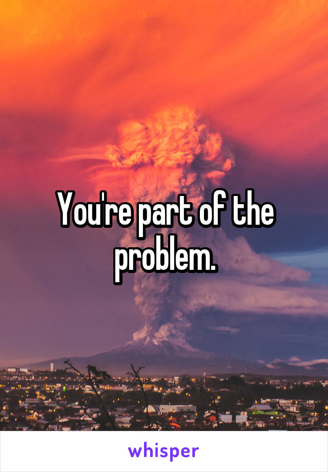 You're part of the problem.