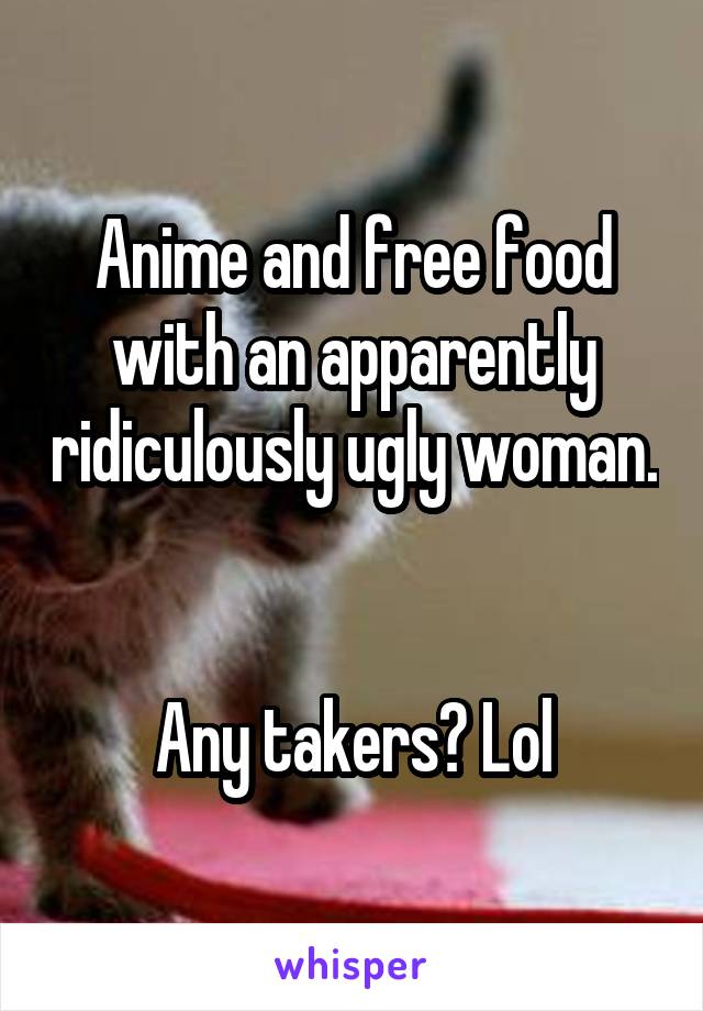 Anime and free food with an apparently ridiculously ugly woman. 

Any takers? Lol