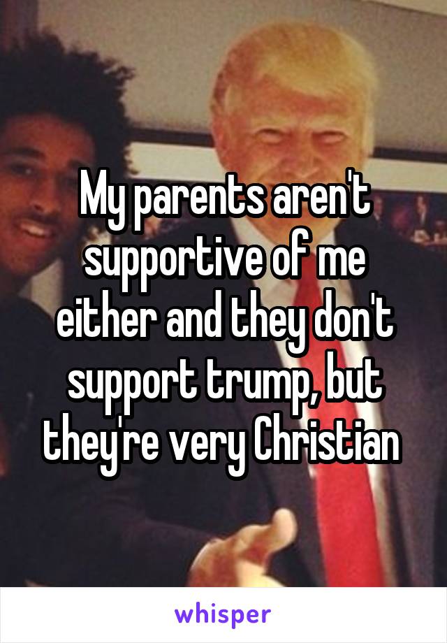 My parents aren't supportive of me either and they don't support trump, but they're very Christian 