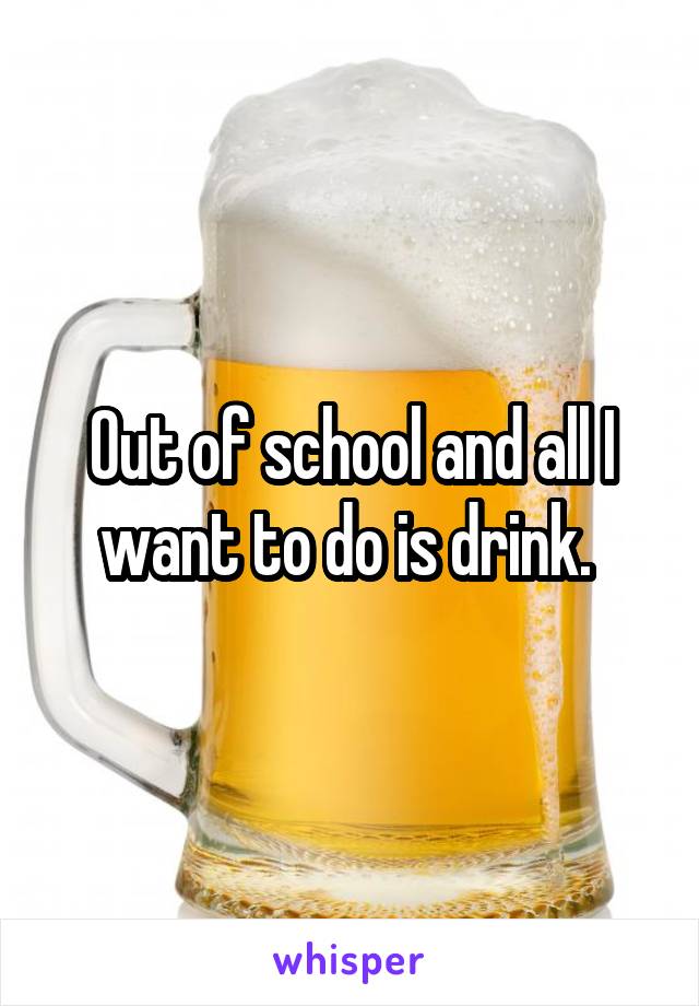 Out of school and all I want to do is drink. 