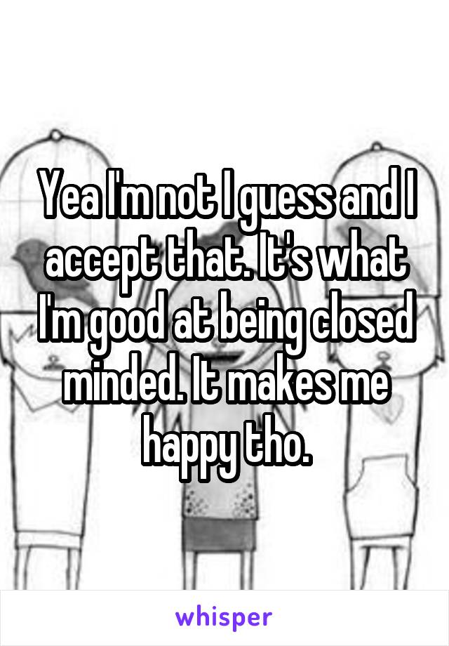 Yea I'm not I guess and I accept that. It's what I'm good at being closed minded. It makes me happy tho.