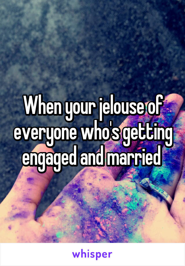 When your jelouse of everyone who's getting engaged and married 