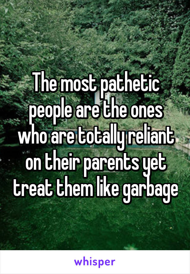 The most pathetic people are the ones who are totally reliant on their parents yet treat them like garbage