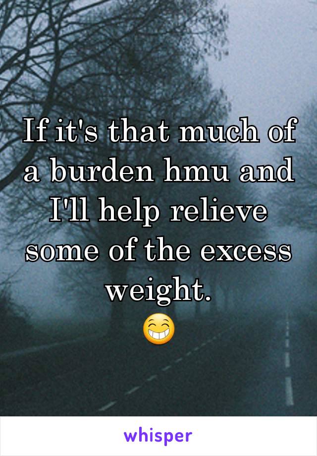 If it's that much of a burden hmu and I'll help relieve some of the excess weight.
😁