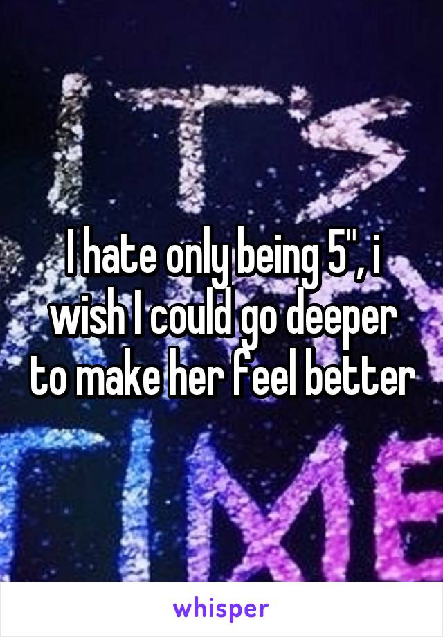 I hate only being 5", i wish I could go deeper to make her feel better