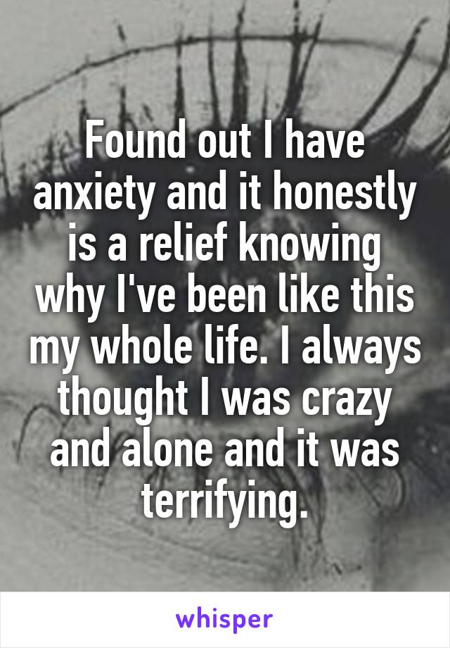 Found out I have anxiety and it honestly is a relief knowing why I've been like this my whole life. I always thought I was crazy and alone and it was terrifying.