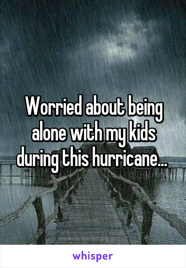 Worried about being alone with my kids during this hurricane... 