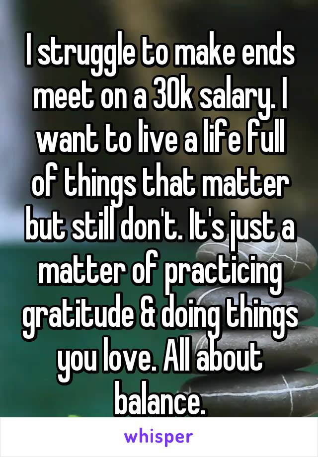 I struggle to make ends meet on a 30k salary. I want to live a life full of things that matter but still don't. It's just a matter of practicing gratitude & doing things you love. All about balance.