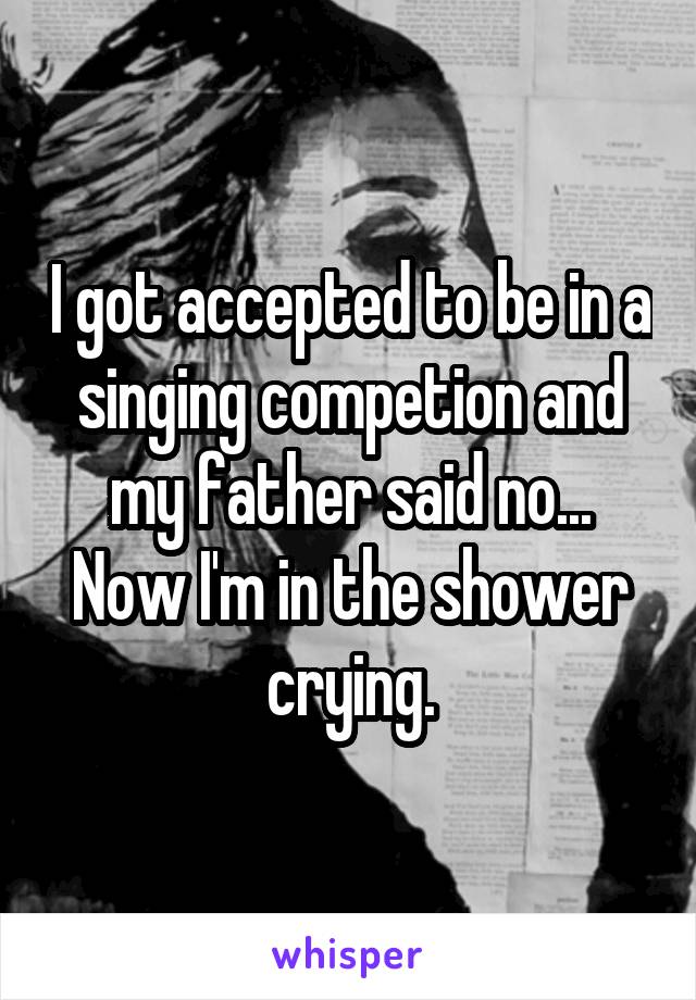 I got accepted to be in a singing competion and my father said no...
Now I'm in the shower crying.