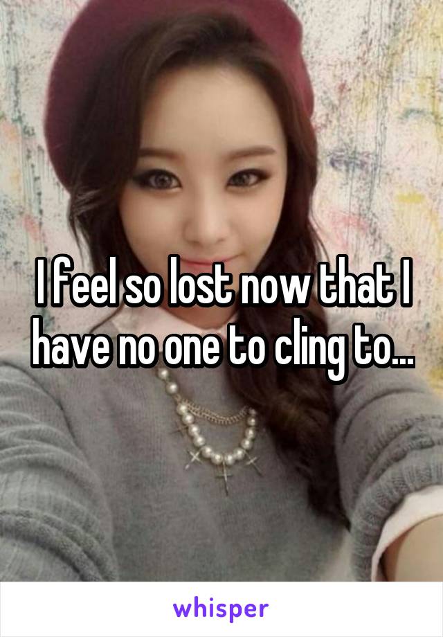 I feel so lost now that I have no one to cling to...