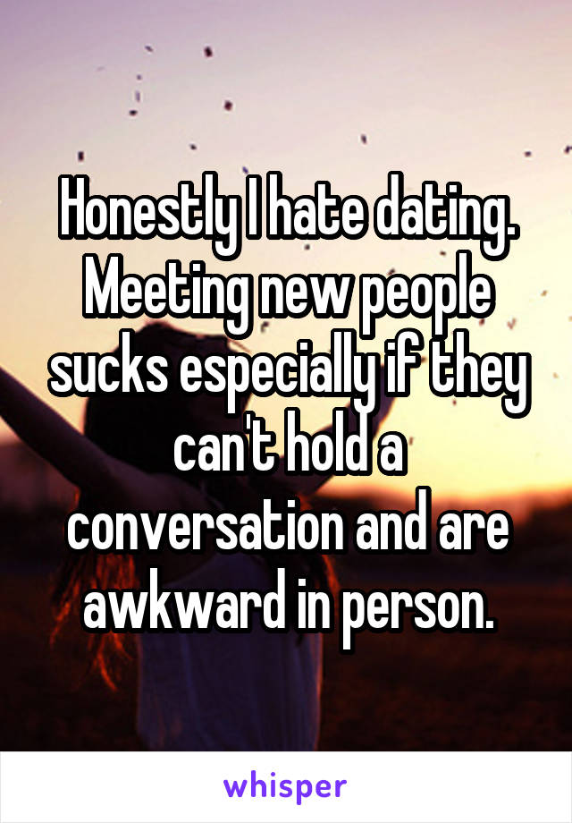 Honestly I hate dating. Meeting new people sucks especially if they can't hold a conversation and are awkward in person.