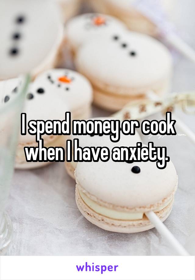 I spend money or cook when I have anxiety. 
