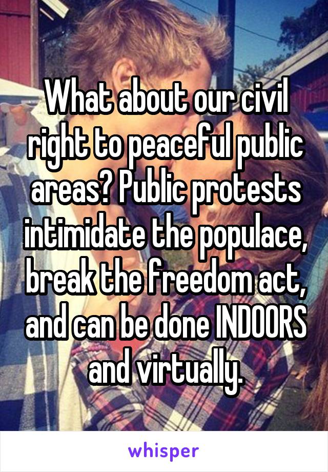 What about our civil right to peaceful public areas? Public protests intimidate the populace, break the freedom act, and can be done INDOORS and virtually.
