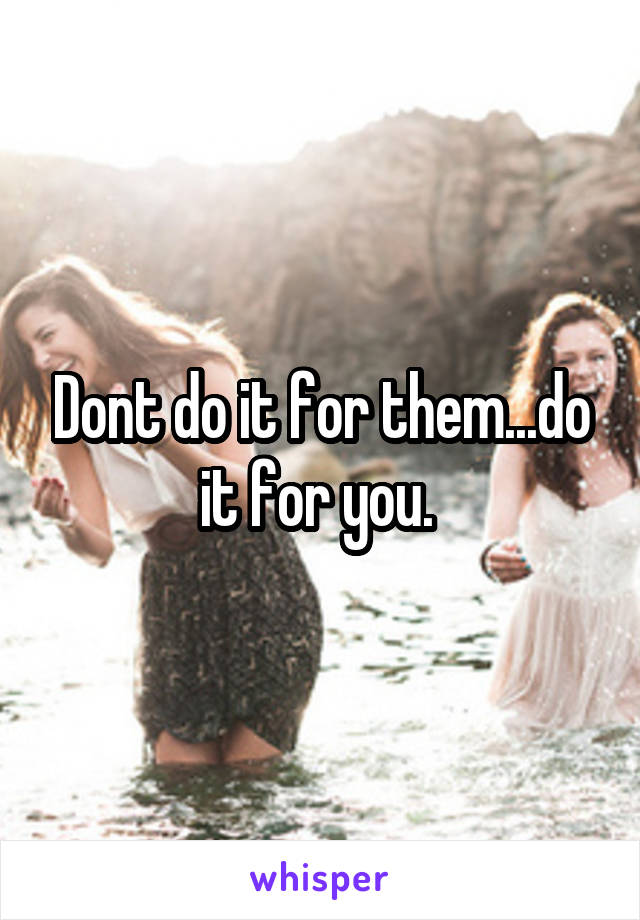 Dont do it for them...do it for you. 