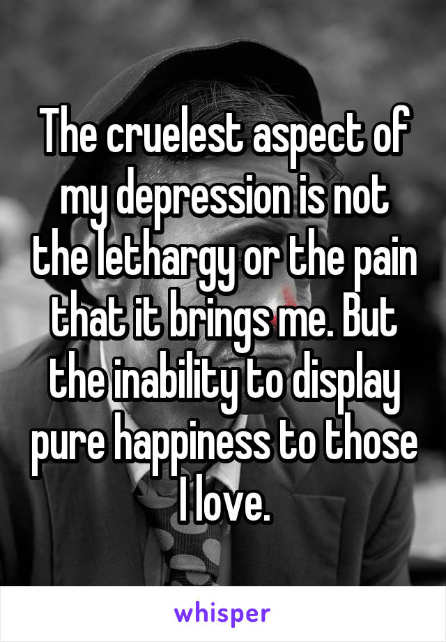 The cruelest aspect of my depression is not the lethargy or the pain that it brings me. But the inability to display pure happiness to those I love.