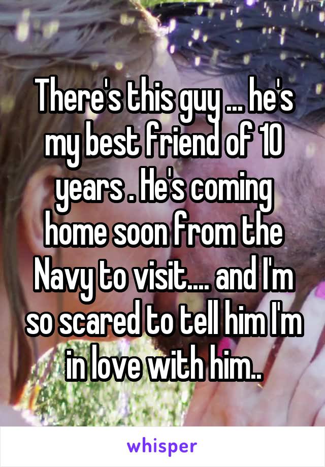 There's this guy ... he's my best friend of 10 years . He's coming home soon from the Navy to visit.... and I'm so scared to tell him I'm in love with him..