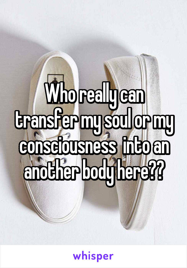 Who really can transfer my soul or my consciousness  into an another body here??