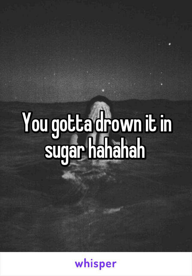 You gotta drown it in sugar hahahah 