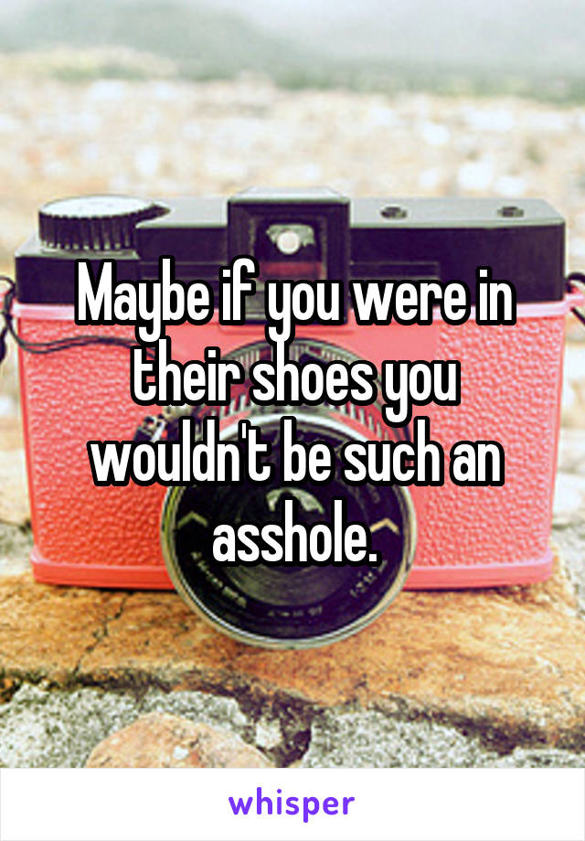 Maybe if you were in their shoes you wouldn't be such an asshole.