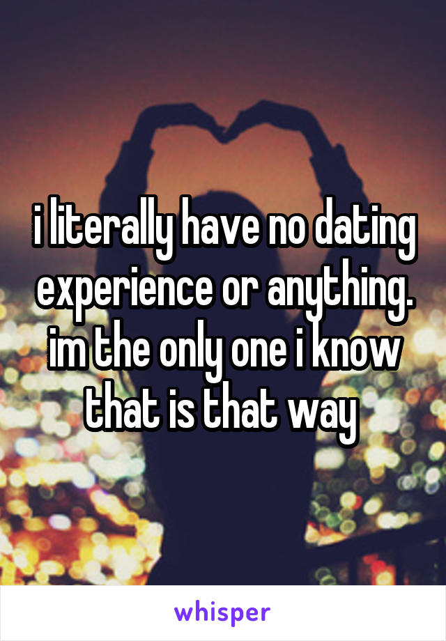 i literally have no dating experience or anything. im the only one i know that is that way 