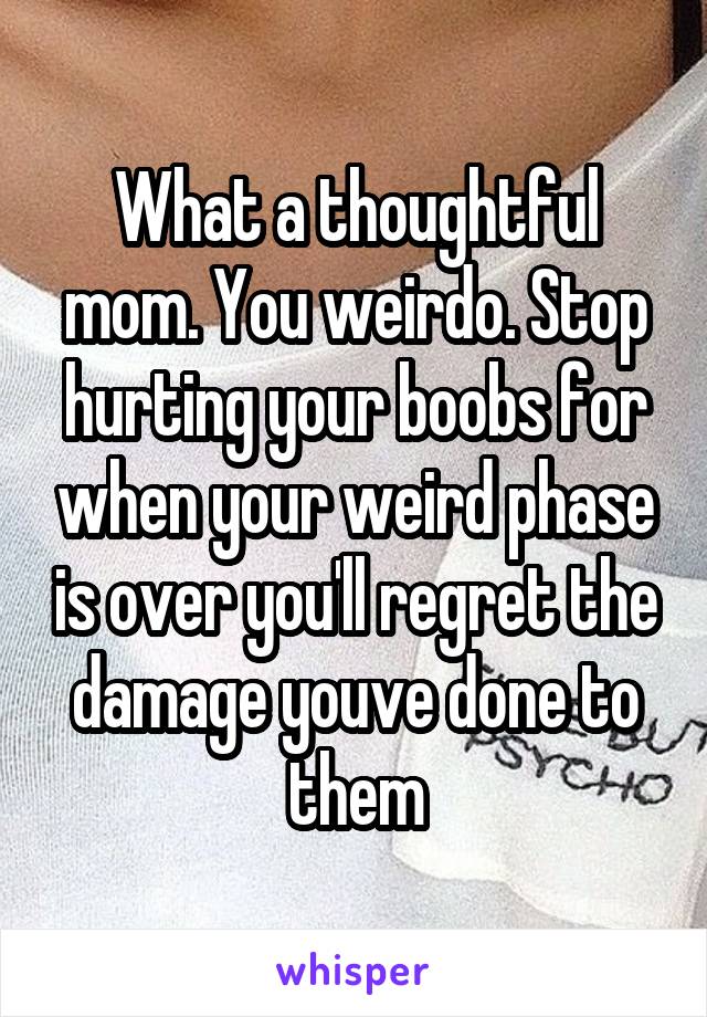 What a thoughtful mom. You weirdo. Stop hurting your boobs for when your weird phase is over you'll regret the damage youve done to them